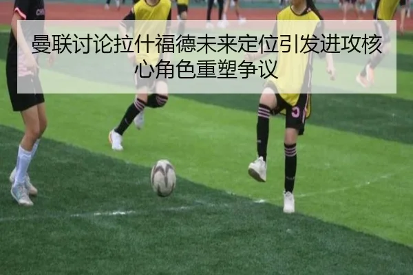 曼联讨论拉什福德未来定位引发进攻核心角色重塑争议