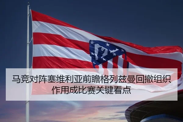 马竞对阵塞维利亚前瞻格列兹曼回撤组织作用成比赛关键看点